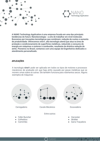 A NANO Technology Application é uma empresa focada em uma das principais
tendências do futuro: Nanotecnologia - a arte de trabalhar em nível molecular.
Buscamos por inovações tecnológicas que combinem: redução de custos e aumento
de produtividade. Oferecemos ​nine®,​ ​alta tecnologia alemã que atua na área de
proteção e condicionamento de superfícies metálicas, reduzindo o consumo de
energia em máquinas e motores à combustão, resultante da drástica redução de
atrito. Pioneiros no Brasil, contamos com uma equipe de Engenheiros dedicados e
atendimento personalizado.
APLICAÇÕES
A tecnologia ​nine® pode ser aplicada em ​todos os tipos de motores e processos
mecânicos de produção em que haja atrito causado por peças metálicas que se
movem umas sobre as outras. Ele também funciona para rolamentos secos. Alguns
exemplos de máquinas:
​ Carregadeira Cavalo Mecânico Escavadeira
Entre outros:
● Feller Buncher
● Colhedora
● Caminhão
● Harvester
● Skidder
● Garra Traçadora
 