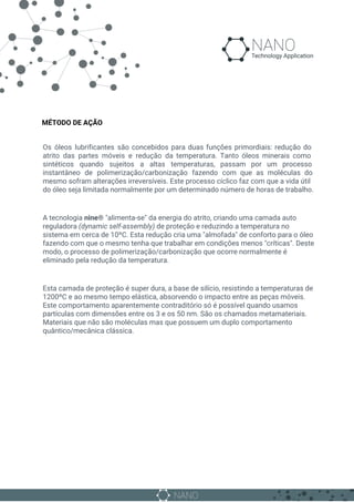 MÉTODO DE AÇÃO
Os óleos lubrificantes são concebidos para duas funções primordiais: redução do
atrito das partes móveis e redução da temperatura. Tanto óleos minerais como
sintéticos quando sujeitos a altas temperaturas, passam por um processo
instantâneo de polimerização/carbonização fazendo com que as moléculas do
mesmo sofram alterações irreversíveis. Este processo cíclico faz com que a vida útil
do óleo seja limitada normalmente por um determinado número de horas de trabalho.
A tecnologia ​nine® ​"alimenta-se" da energia do atrito, criando uma camada auto
reguladora ​(dynamic self-assembly) de proteção e reduzindo a temperatura no
sistema em cerca de 10ºC. Esta redução cria uma "almofada" de conforto para o óleo
fazendo com que o mesmo tenha que trabalhar em condições menos "críticas". Deste
modo, o processo de polimerização/carbonização que ocorre normalmente é
eliminado pela redução da temperatura.
Esta camada de proteção é super dura, a base de silício, resistindo a temperaturas de
1200ºC e ao mesmo tempo elástica, absorvendo o impacto entre as peças móveis.
Este comportamento aparentemente contraditório só é possível quando usamos
partículas com dimensões entre os 3 e os 50 nm. São os chamados metamateriais.
Materiais que não são moléculas mas que possuem um duplo comportamento
quântico/mecânica clássica.
 