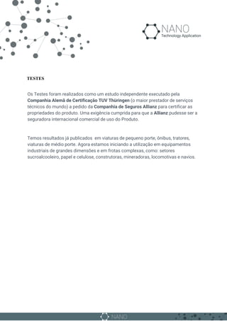 TESTES
Os Testes foram realizados como um estudo independente executado pela
Companhia Alemã de Certificação TUV Thüringen​ (o maior prestador de serviços
técnicos do mundo) a pedido da ​Companhia de Seguros Allianz​ para certificar as
propriedades do produto. Uma exigência cumprida para que a ​Allianz​ pudesse ser a
seguradora internacional comercial de uso do Produto.
Temos resultados já publicados em viaturas de pequeno porte, ônibus, tratores,
viaturas de médio porte. Agora estamos iniciando a utilização em equipamentos
industriais de grandes dimensões e em frotas complexas, como: setores
sucroalcooleiro, papel e celulose, construtoras, mineradoras, locomotivas e navios.
 