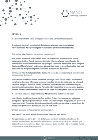 DÚVIDAS
1-A tecnologia ​nine®​ altera as especificações dos lubrificantes utilizados?
A aplicação de ​nine® em óleo lubrificante não altera as suas propriedades
físico-químicas. As especificações do fabricante permanecem inalteradas.
2-Se utilizar ​nine® perco a garantia do equipamento?
Não. ​nine® Protection Motor Renew não é um tratamento de combustível ou um
tratamento de óleo. É um tratamento do motor. Ela não altera a especificação do
combustível ou óleo como indicado por qualquer fabricante de veículos. OEM (Original
Equipment Manufacturer) terá apenas as garantias nulas se o combustível ou óleo que
não caem sob a especificação do fabricante é adicionado ao veículo.
3-Utilizando ​nine® Protection Motor Renew, há riscos de acontecer algum problema nos
componentes do motor?
nine® Protection Motor Renew aumenta e prolonga a vida útil do motor. A camada de
metal ​nano filme que é formada no motor impede a fricção do metal, que é a principal
causa de desgaste do motor. ​nine® Protection Motor Renew não contém quaisquer
elementos como metais ou álcoois. Portanto, não irá danificar o seu motor de qualquer
forma e não terá nenhum efeito negativo, em longo ou curto prazo, sobre o seu motor.
4-Tenho que adicionar ​nine® Protection Motor Renew a cada troca de óleo?
nine® Protection Motor Renew não fica no óleo. O óleo é puramente um meio para
transportar o produto para dentro do motor. Uma combinação de ligações por pressão e
calor com ​nine® Protection Motor Renew (​Nanolayer) forma-se sobre as superfícies do
metal, onde permanece por até 200.000 km ou 6.000h.
5-O que acontece se houver danos ao meu motor?
Se o dano é concedido ao uso de nine® ​ele é segurado pela Allianz.
Nanopartículas são cerca de 14 nm de tamanho e movem-se facilmente através do
sistema de óleo / filtro. As partículas são menores do que um pó de grãos de areia que
pode entrar no motor através do ar. Nos sete anos que o produto está no mercado, nunca
houve uma reclamação apresentada.
 