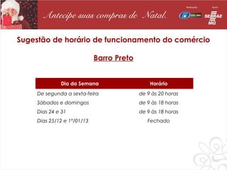 Sugestão de horário de funcionamento do comércio

                             Barro Preto


              Dia da Semana                    Horário
     De segunda a sexta-feira              de 9 às 20 horas
     Sábados e domingos                    de 9 às 18 horas
     Dias 24 e 31                          de 9 às 18 horas
     Dias 25/12 e 1º/01/13                    Fechado
 