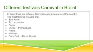 Different festivals Carnival in Brazil
In Brazil there are different Carnival celebrations around the country.
The most famous festivals are:
● São Paulo
● Rio de Janeiro
● Bahia
● Olinda - Pernambuco
● Recife
● Manaus
● Ouro Preto - Minas Gerais
 
