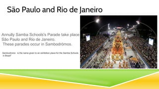 São Paulo and Rio de Janeiro
Annully Samba Schools's Parade take place in
São Paulo and Rio de Janeiro.
These parades occur in Sambodrómos.
Sambodromo: is the name given to an exhibition place for the Samba Schools
in Brazil"
 