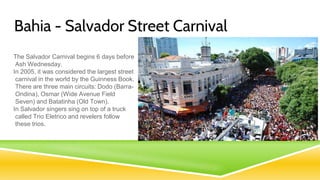 Bahia - Salvador Street Carnival
The Salvador Carnival begins 6 days before
Ash Wednesday.
In 2005, it was considered the largest street
carnival in the world by the Guinness Book.
There are three main circuits: Dodo (Barra-
Ondina), Osmar (Wide Avenue Field
Seven) and Batatinha (Old Town).
In Salvador singers sing on top of a truck
called Trio Eletrico and revelers follow
these trios.
 