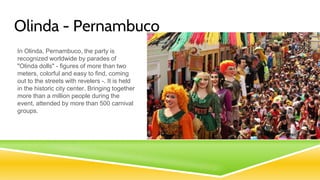 Olinda - Pernambuco
In Olinda, Pernambuco, the party is
recognized worldwide by parades of
"Olinda dolls" - figures of more than two
meters, colorful and easy to find, coming
out to the streets with revelers -. It is held
in the historic city center. Bringing together
more than a million people during the
event, attended by more than 500 carnival
groups.
 