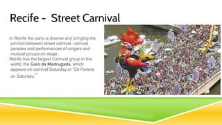 Recife - Street Carnival
In Recife the party is diverse and bringing the
junction between street carnival, carnival
parades and performances of singers and
musical groups on stage.
Recife has the largest Carnival group in the
world, the Galo da Madrugada, which
appears on carnival Saturday or "Zé Pereira
on Saturday."
 