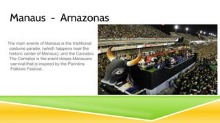 Manaus - Amazonas
The main events of Manaus is the traditional
costume parade, (which happens near the
historic center of Manaus), and the Carnaboi.
The Carnaboi is the event closes Manauara
carnival that is inspired by the Parintins
Folklore Festival.
 