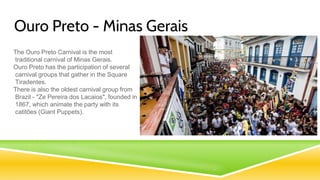 Ouro Preto - Minas Gerais
The Ouro Preto Carnival is the most
traditional carnival of Minas Gerais.
Ouro Preto has the participation of several
carnival groups that gather in the Square
Tiradentes.
There is also the oldest carnival group from
Brazil - "Ze Pereira dos Lacaios", founded in
1867, which animate the party with its
catitões (Giant Puppets).
 