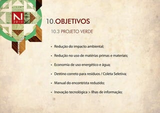 10.objetivos
 10.3 PROJETO VERDE


 •	 Redução do impacto ambiental;

 •	 Redução no uso de matérias primas e materiais;

 •	 Economia de uso energético e água;

 •	 Destino correto para resíduos / Coleta Seletiva;

 •	 Manual do encontrista reduzido;

 •	 Inovação tecnológica > Ilhas de informação;
 