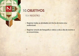 10.objetivos
 10.4 registro


 •	 Registrar todas as atividades em forma de texto e/ou
    audiovisual;

 •	 Registrar através de fotografia e vídeos o dia-a-dia do evento e
    os encontristas;
 