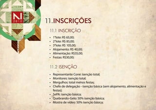 11.INSCRIÇÕES
 11.1 INSCRIÇÃO
 •	   1°lote: R$ 65,00;
 •	   2°lote: R$ 85,00;
 •	   3°lote: R$ 105,00;
 •	   Alojamento: R$ 40,00;
 •	   Alimentação: R$35,00;
 •	   Festas: R$30,00;

 11.2 ISENÇÃO
 •	 Representante Cone: isenção total;
 •	 Monitores: isenção total;
 •	 Mergulhos: total menos festas;
 •	 Chefe de delegação - isenção básica (sem alojamento, alimentação e
    festas);
 •	 SePA: isenção básica;
 •	 Quebrando-Gelo: 50% isenção básica;
 •	 Mostra de vídeo: 50% isenção básica;
 