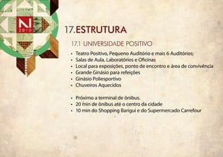 17.ESTRUTURA
 17.1 universidade positivo
 •	   Teatro Positivo, Pequeno Auditório e mais 6 Auditórios;
 •	   Salas de Aula, Laboratórios e Oficinas
 •	   Local para exposições, ponto de encontro e área de convivência
 •	   Grande Ginásio para refeições
 •	   Ginásio Poliesportivo
 •	   Chuveiros Aquecidos

 •	 Próximo a terminal de ônibus.
 •	 20 min de ônibus até o centro da cidade
 •	 10 min do Shopping Barigui e do Supermercado Carrefour
 