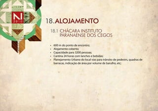 18.alojamento
 18.1 CháCara InstItuto
      paranaense dos cegos

 •	   600 m do ponto de encontro;
 •	   Alojamento coberto;
 •	   Capacidade para 3200 pessoas;
 •	   Cantina 24 horas com lanches e bebidas;
 •	   Planejamento Urbano do local vias para trânsito de pedestrs, quadras de
      barracas, indicação de área por volume de barulho, etc;
 