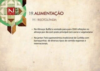 19.ALIMENTAÇÃO
 19.1 RISOTOLÂNDIA


 •	 No Almoço: Buffet a vontade para para 3500 refeições no
    almoço por dia com prato principal com carne e vegetariano

 •	 No jantar: Feira gastronômica tradicional de Curitiba com
    barraquinhas de diversos tipos de comida regionais e
    internacionais.
 
