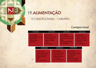 19.ALIMENTAÇÃO
 19.2 RISOTOLÂNDIA - CARDÁPIO


                                                                     Cardápio Geral
   11/07/2010                12/07/2010                13/07/2010                14/07/2010

Arroz/ Feijão         Arroz/ Feijão             Arroz/ Feijão                Arroz/ Feijão
Strogono de Carne     Supreme de frango         Carne Moída Mexicana         Frango Ensopado
Batata Palha          Creme de Milho            Macarrão Parafuso Ao         Polenta Cremosa
Salada Jersey         Salada de Alface          Sugo                         Salada de Acelga
Suco Uva              Crespa                    Salada de Beterraba          com Milho
                      Suco Laranja              Suco Morango                 Suco de Limão

                15/07/2010                16/07/2010                17/07/2010

          Arroz/ Feijão             Arroz/ Feijão            Arroz/ Feijão
          Picadinho de carne        Fricassé de Frango       Almôndega Ao Sugo
          Cenoura Sautee            Farofa colorida          Jardineira de
          Salada de Alface          Salada de Pepino         Legumes
          Roxa                      ao Vinagrete             Salada de tomate
          Suco de Abacaxi           Suco de Guaraná          Suco de Tangerina
 