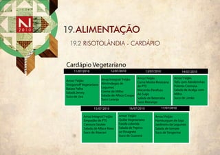 19.ALIMENTAÇÃO
  19.2 RISOTOLÂNDIA - CARDÁPIO


Cardápio Vegetariano
    11/07/2010                12/07/2010                13/07/2010                14/07/2010

                       Arroz Integral/ Feijão    Arroz/ Feijão               Arroz/ Feijão
Arroz/ Feijão                                    Carne Moída Mexicana        Tofu com Abrobrinhas
Strogono Vegetariano   Almôndegas de
                       Legumes                   de PTS                      Polenta Cremosa
Batata Palha                                     Macarrão Parafuso           Salada de Acelga com
Salada Jersey          Creme de Milho
                       Salada de Alface Crespa   Ao Sugo                     Milho
Suco de Uva                                      Salada de Beterraba         Suco de Limão
                       Suco Laranja
                                                 Suco Morango
                 15/07/2010                16/07/2010                17/07/2010

          Arroz Integral/ Feijão   Arroz/ Feijão              Arroz/ Feijão
          Empadão de PTS           Quibe Vegetariano          Hamburguer de Soja
          Cenoura Sautee           Farofa colorida            Jardineira de Legumes
          Salada de Alface Roxa    Salada de Pepino           Salada de tomate
          Suco de Abacaxi          ao Vinagrete               Suco de Tangerina
                                   Suco de Guaraná
 