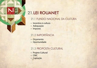 21.lei rouanet
 21.1 fundo nacional da cultura
 •	 Incentivo à cultura
 •	 Adequação
 •	 Imposto

 21.2 importância
 •	 Orçamento
 •	 Oportunidade

 21.3 PROPOSTA CULTURAL
 •	 Projeto Cultural
 •	 CNIC
 •	 Captação
 