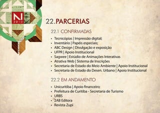 22.PARCERIAS
 22.1 cONFIRMADAS
 •	   Tecnicópias | Impressão digital;
 •	   Inventário | Papéis especiais;
 •	   ABC Design | Divulgação e exposição
 •	   UFPR | Apoio Institucional
 •	   Sagwee | Estúdio de Animações Interativas
 •	   Atrativa Web | Sistema de Inscrições
 •	   Secretaria de Estado do Meio Ambiente | Apoio Institucional
 •	   Secretaria de Estado do Desen. Urbano | Apoio Institucional

 22.2 em andamento
 •	   Unicuritiba | Apoio financeiro;
 •	   Prefeitura de Curitiba - Secretaria de Turismo
 •	   URBS
 •	   2AB Editora
 •	   Revista Zupi
 