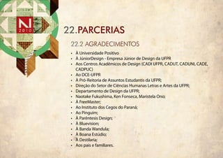 22.PARCERIAS
 22.2 AGRADECIMENTOS
 •	 À Universidade Positivo
 •	 À JúniorDesign - Empresa Júnior de Design da UFPR
 •	 Aos Centros Acadêmicos de Design (CADI UFPR, CADUT, CADUNI, CADE,
    CADPUC)
 •	 Ao DCE-UFPR
 •	 À Pró-Reitoria de Assuntos Estudantis da UFPR;
 •	 Direção do Setor de Ciências Humanas Letras e Artes da UFPR;
 •	 Departamento de Design da UFPR;
 •	 Naotake Fukushima, Ken Fonseca, Maristela Ono;
 •	 À FreeMaster;
 •	 Ao Instituto dos Cegos do Paraná;
 •	 Ao Pinguim;
 •	 À Parêntesis Design;
 •	 À Bluevision;
 •	 À Banda Wandula;
 •	 À Boana Estúdio;
 •	 À Destilaria;
 •	 Aos pais e familiares.
 