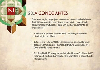23.a conde antes
 Com a evolução do projeto, notou-se a necessidade de haver
 flexibilidade na estrutura interna e, devido às necessidade,
 houveram reestruturações para um melhor andamento da
 organização

 •	 1. Dezembro/2008 - Janeiro/2009 : 10 integrantes sem
    distribuição de células.

 •	 2. Fevereiro - Março/2009: 15 integrantes distribuído em 5
    células: Comunicação, Finanças, Estrutura, Conteúdo, RP +
    Conselho de Planejamento

 •	 3. Julho/2009: 35 integrantes distruibuídos em 5 células: MKT,
    Finanças, Estrutura, Conteúdo, RP + Secretaria + Conselho de
    Planejamento
 