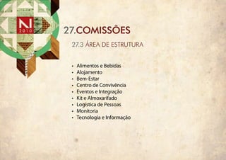 27.COMISSÕES
 27.3 ÁREA DE EstRutuRA


 •	   Alimentos e Bebidas
 •	   Alojamento
 •	   Bem-Estar
 •	   Centro de Convivência
 •	   Eventos e Integração
 •	   Kit e Almoxarifado
 •	   Logística de Pessoas
 •	   Monitoria
 •	   Tecnologia e Informação
 
