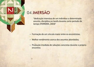 04.iMERSÃO
    “dedicação intensiva de um indivíduo a determinado
    assunto, disciplina ou tarefa durante certo período de
    tempo (FERREIRA, 2004)”



 •	 Formação de um vínculo maior entre os encontristas;

 •	 Melhor rendimento acerca dos assuntos abordados;

 •	 Produção imediata de soluções concretas durante o próprio
    encontro;
 
