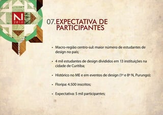 07.ExpEctativa dE
   ParticiPantes

 •	 Macro-região centro-sul: maior número de estudantes de
    design no país;

 •	 4 mil estudantes de design divididos em 13 instituições na
    cidade de Curitiba;

 •	 Histórico no ME e em eventos de design (1º e 8º N, Purungo);

 •	 Floripa: 4.500 inscritos;

 •	 Expectativa: 5 mil participantes;
 