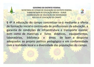GOVERNO DO DISTRITO FEDERAL
           SECRETARIA DE ESTADO DE EDUCAÇÃO DO DISTRITO FEDERAL
                 SUBSECRETARIA DE EDUCAÇÃO BÁSICA – SUBEB
                COORDENAÇÃO DE EDUCAÇÃO EM DIVERSIDADE
                      NÚCLEO DE EDUCAÇÃO DO CAMPO

§ 4º A educação do campo concretizar-se-á mediante a oferta
de formação inicial e continuada de profissionais da educação, a
garantia de condições de infraestrutura e transporte escolar,
bem como de materiais e livros didáticos, equipamentos,
laboratórios, biblioteca e áreas de lazer e desporto
adequados ao projeto político pedagógico e em conformidade
com a realidade local e a diversidade das populações do campo.
 
