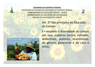 GOVERNO DO DISTRITO FEDERAL
SECRETARIA DE ESTADO DE EDUCAÇÃO DO DISTRITO FEDERAL
      SUBSECRETARIA DE EDUCAÇÃO BÁSICA – SUBEB
     COORDENAÇÃO DE EDUCAÇÃO EM DIVERSIDADE
           NÚCLEO DE EDUCAÇÃO DO CAMPO

                    Art. 2º São princípios da Educação
                    do Campo:
                    I – respeito à diversidade do campo
                    em seus aspectos sociais, culturais,
                    ambientais, políticos, econômicos,
                    de gênero, geracional e de raça e
                    etnia;
 
