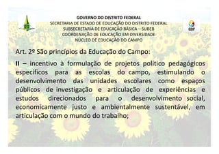 GOVERNO DO DISTRITO FEDERAL
           SECRETARIA DE ESTADO DE EDUCAÇÃO DO DISTRITO FEDERAL
                 SUBSECRETARIA DE EDUCAÇÃO BÁSICA – SUBEB
                COORDENAÇÃO DE EDUCAÇÃO EM DIVERSIDADE
                      NÚCLEO DE EDUCAÇÃO DO CAMPO

Art. 2º São princípios da Educação do Campo:
II – incentivo à formulação de projetos político pedagógicos
específicos para as escolas do campo, estimulando o
desenvolvimento das unidades escolares como espaços
públicos de investigação e articulação de experiências e
estudos direcionados para o desenvolvimento social,
economicamente justo e ambientalmente sustentável, em
articulação com o mundo do trabalho;
 