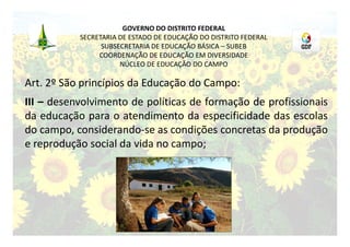 GOVERNO DO DISTRITO FEDERAL
           SECRETARIA DE ESTADO DE EDUCAÇÃO DO DISTRITO FEDERAL
                 SUBSECRETARIA DE EDUCAÇÃO BÁSICA – SUBEB
                COORDENAÇÃO DE EDUCAÇÃO EM DIVERSIDADE
                      NÚCLEO DE EDUCAÇÃO DO CAMPO

Art. 2º São princípios da Educação do Campo:
III – desenvolvimento de políticas de formação de profissionais
da educação para o atendimento da especificidade das escolas
do campo, considerando-se as condições concretas da produção
e reprodução social da vida no campo;
 