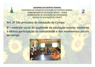 GOVERNO DO DISTRITO FEDERAL
           SECRETARIA DE ESTADO DE EDUCAÇÃO DO DISTRITO FEDERAL
                 SUBSECRETARIA DE EDUCAÇÃO BÁSICA – SUBEB
                COORDENAÇÃO DE EDUCAÇÃO EM DIVERSIDADE
                      NÚCLEO DE EDUCAÇÃO DO CAMPO

Art. 2º São princípios da Educação do Campo:
V – controle social da qualidade da educação escolar, mediante
a efetiva participação da comunidade e dos movimentos sociais
do campo.
 