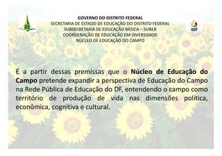GOVERNO DO DISTRITO FEDERAL
          SECRETARIA DE ESTADO DE EDUCAÇÃO DO DISTRITO FEDERAL
                SUBSECRETARIA DE EDUCAÇÃO BÁSICA – SUBEB
               COORDENAÇÃO DE EDUCAÇÃO EM DIVERSIDADE
                     NÚCLEO DE EDUCAÇÃO DO CAMPO




É a partir dessas premissas que o Núcleo de Educação do
Campo pretende expandir a perspectiva de Educação do Campo
na Rede Pública de Educação do DF, entendendo o campo como
território de produção de vida nas dimensões política,
econômica, cognitiva e cultural.
 