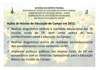 GOVERNO DO DISTRITO FEDERAL
           SECRETARIA DE ESTADO DE EDUCAÇÃO DO DISTRITO FEDERAL
                 SUBSECRETARIA DE EDUCAÇÃO BÁSICA – SUBEB
                COORDENAÇÃO DE EDUCAÇÃO EM DIVERSIDADE
                      NÚCLEO DE EDUCAÇÃO DO CAMPO

Ações do Núcleo de Educação do Campo em 2012:
 Realizar diagnóstico relativo à realidade educacional das 75
  escolas rurais do DF, bem como acerca de seus
  conhecimentos sobre a Educação do Campo;
 Realizar diagnóstico acerca da realidade socioeducacional
  dos assentamentos rurais existentes no DF;
 Implantar políticas públicas nas escolas rurais do DF em
  consonância com as Diretrizes Operacionais para a Educação
  Básica nas Escolas do Campo;
 
