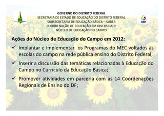 GOVERNO DO DISTRITO FEDERAL
           SECRETARIA DE ESTADO DE EDUCAÇÃO DO DISTRITO FEDERAL
                 SUBSECRETARIA DE EDUCAÇÃO BÁSICA – SUBEB
                COORDENAÇÃO DE EDUCAÇÃO EM DIVERSIDADE
                      NÚCLEO DE EDUCAÇÃO DO CAMPO

Ações do Núcleo de Educação do Campo em 2012:
 Implantar e implementar os Programas do MEC voltados às
  escolas do campo na rede pública ensino do Distrito Federal;
 Inserir a discussão das temáticas relacionadas à Educação do
  Campo no Currículo da Educação Básica;
 Promover atividades em parceria com as 14 Coordenações
  Regionais de Ensino do DF;
 