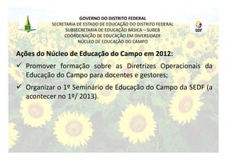 GOVERNO DO DISTRITO FEDERAL
          SECRETARIA DE ESTADO DE EDUCAÇÃO DO DISTRITO FEDERAL
                SUBSECRETARIA DE EDUCAÇÃO BÁSICA – SUBEB
               COORDENAÇÃO DE EDUCAÇÃO EM DIVERSIDADE
                     NÚCLEO DE EDUCAÇÃO DO CAMPO

Ações do Núcleo de Educação do Campo em 2012:
 Promover formação sobre as Diretrizes Operacionais da
  Educação do Campo para docentes e gestores;
 Organizar o 1º Seminário de Educação do Campo da SEDF (a
  acontecer no 1º/ 2013).
 