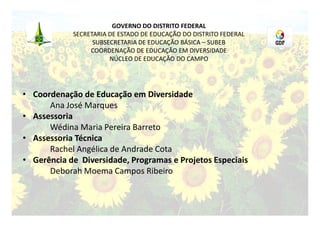 GOVERNO DO DISTRITO FEDERAL
            SECRETARIA DE ESTADO DE EDUCAÇÃO DO DISTRITO FEDERAL
                  SUBSECRETARIA DE EDUCAÇÃO BÁSICA – SUBEB
                 COORDENAÇÃO DE EDUCAÇÃO EM DIVERSIDADE
                       NÚCLEO DE EDUCAÇÃO DO CAMPO




• Coordenação de Educação em Diversidade
      Ana José Marques
• Assessoria
      Wédina Maria Pereira Barreto
• Assessoria Técnica
      Rachel Angélica de Andrade Cota
• Gerência de Diversidade, Programas e Projetos Especiais
      Deborah Moema Campos Ribeiro
 