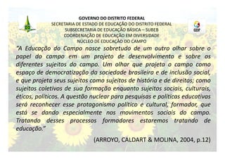 GOVERNO DO DISTRITO FEDERAL
             SECRETARIA DE ESTADO DE EDUCAÇÃO DO DISTRITO FEDERAL
                   SUBSECRETARIA DE EDUCAÇÃO BÁSICA – SUBEB
                  COORDENAÇÃO DE EDUCAÇÃO EM DIVERSIDADE
                        NÚCLEO DE EDUCAÇÃO DO CAMPO
“A Educação do Campo nasce sobretudo de um outro olhar sobre o
papel do campo em um projeto de desenvolvimento e sobre os
diferentes sujeitos do campo. Um olhar que projeta o campo como
espaço de democratização da sociedade brasileira e de inclusão social,
e que projeta seus sujeitos como sujeitos de história e de direitos; como
sujeitos coletivos de sua formação enquanto sujeitos sociais, culturais,
éticos, políticos. A questão nuclear para pesquisas e políticas educativas
será reconhecer esse protagonismo político e cultural, formador, que
está se dando especialmente nos movimentos sociais do campo.
Tratando desses processos formadores estaremos tratando de
educação.”
                               (ARROYO, CALDART & MOLINA, 2004, p.12)
 