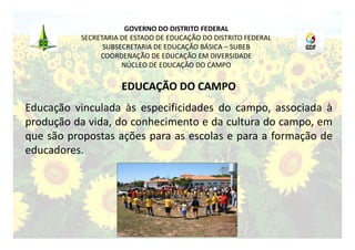 GOVERNO DO DISTRITO FEDERAL
          SECRETARIA DE ESTADO DE EDUCAÇÃO DO DISTRITO FEDERAL
                SUBSECRETARIA DE EDUCAÇÃO BÁSICA – SUBEB
               COORDENAÇÃO DE EDUCAÇÃO EM DIVERSIDADE
                     NÚCLEO DE EDUCAÇÃO DO CAMPO

                     EDUCAÇÃO DO CAMPO
                            V
Educação vinculada às especificidades do campo, associada à
produção da vida, do conhecimento e da cultura do campo, em
que são propostas ações para as escolas e para a formação de
educadores.
 
