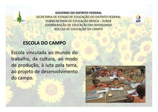 GOVERNO DO DISTRITO FEDERAL
           SECRETARIA DE ESTADO DE EDUCAÇÃO DO DISTRITO FEDERAL
                 SUBSECRETARIA DE EDUCAÇÃO BÁSICA – SUBEB
                COORDENAÇÃO DE EDUCAÇÃO EM DIVERSIDADE
                      NÚCLEO DE EDUCAÇÃO DO CAMPO



     ESCOLA DO CAMPO
Escola vinculada ao mundo do
trabalho, da cultura, ao modo
de produção, à luta pela terra,
ao projeto de desenvolvimento
do campo.
 