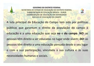 GOVERNO DO DISTRITO FEDERAL
           SECRETARIA DE ESTADO DE EDUCAÇÃO DO DISTRITO FEDERAL
                 SUBSECRETARIA DE EDUCAÇÃO BÁSICA – SUBEB
                COORDENAÇÃO DE EDUCAÇÃO EM DIVERSIDADE
                      NÚCLEO DE EDUCAÇÃO DO CAMPO

A luta principal da Educação do Campo tem sido por políticas
públicas que garantam o direito da população do campo à
educação e a uma educação que seja no e do campo. NO: as
pessoas têm direito a ser educadas no lugar onde vivem; DO: as
pessoas têm direito a uma educação pensada desde o seu lugar
e com a sua participação, vinculada à sua cultura e às suas
necessidades humanas e sociais.
 