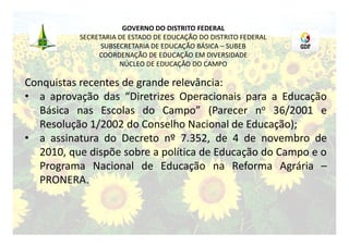 GOVERNO DO DISTRITO FEDERAL
          SECRETARIA DE ESTADO DE EDUCAÇÃO DO DISTRITO FEDERAL
                SUBSECRETARIA DE EDUCAÇÃO BÁSICA – SUBEB
               COORDENAÇÃO DE EDUCAÇÃO EM DIVERSIDADE
                     NÚCLEO DE EDUCAÇÃO DO CAMPO

Conquistas recentes de grande relevância:
• a aprovação das “Diretrizes Operacionais para a Educação
  Básica nas Escolas do Campo” (Parecer no 36/2001 e
  Resolução 1/2002 do Conselho Nacional de Educação);
• a assinatura do Decreto nº 7.352, de 4 de novembro de
  2010, que dispõe sobre a política de Educação do Campo e o
  Programa Nacional de Educação na Reforma Agrária –
  PRONERA.
 