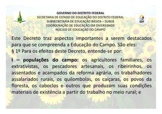 GOVERNO DO DISTRITO FEDERAL
           SECRETARIA DE ESTADO DE EDUCAÇÃO DO DISTRITO FEDERAL
                 SUBSECRETARIA DE EDUCAÇÃO BÁSICA – SUBEB
                COORDENAÇÃO DE EDUCAÇÃO EM DIVERSIDADE
                      NÚCLEO DE EDUCAÇÃO DO CAMPO

Este Decreto traz aspectos importantes a serem destacados
para que se compreenda a Educação do Campo. São eles:
§ 1º Para os efeitos deste Decreto, entende-se por:
I – populações do campo: os agricultores familiares, os
extrativistas, os pescadores artesanais, os ribeirinhos, os
assentados e acampados da reforma agrária, os trabalhadores
assalariados rurais, os quilombolas, os caiçaras, os povos da
floresta, os caboclos e outros que produzam suas condições
materiais de existência a partir do trabalho no meio rural; e
 