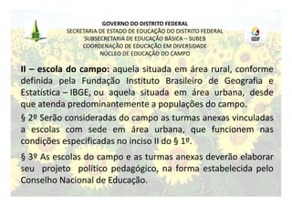 GOVERNO DO DISTRITO FEDERAL
          SECRETARIA DE ESTADO DE EDUCAÇÃO DO DISTRITO FEDERAL
                SUBSECRETARIA DE EDUCAÇÃO BÁSICA – SUBEB
               COORDENAÇÃO DE EDUCAÇÃO EM DIVERSIDADE
                     NÚCLEO DE EDUCAÇÃO DO CAMPO

II – escola do campo: aquela situada em área rural, conforme
definida pela Fundação Instituto Brasileiro de Geografia e
Estatística – IBGE, ou aquela situada em área urbana, desde
que atenda predominantemente a populações do campo.
§ 2º Serão consideradas do campo as turmas anexas vinculadas
a escolas com sede em área urbana, que funcionem nas
condições especificadas no inciso II do § 1º.
§ 3º As escolas do campo e as turmas anexas deverão elaborar
seu projeto político pedagógico, na forma estabelecida pelo
Conselho Nacional de Educação.
 