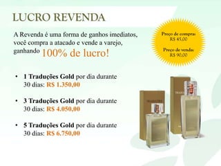A Revenda é uma forma de ganhos imediatos,
você compra a atacado e vende a varejo,
ganhando
100% de lucro!
• 1 Traduções Gold por dia durante
30 dias: R$ 1.350,00
• 3 Traduções Gold por dia durante
30 dias: R$ 4.050,00
• 5 Traduções Gold por dia durante
30 dias: R$ 6.750,00
 