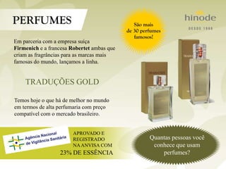 Em parceria com a empresa suíça
Firmenich e a francesa Robertet ambas que
criam as fragrâncias para as marcas mais
famosas do mundo, lançamos a linha.
Temos hoje o que há de melhor no mundo
em termos de alta perfumaria com preço
compatível com o mercado brasileiro.
TRADUÇÕES GOLD
APROVADO E
REGISTRADO
NAANVISA COM
23% DE ESSÊNCIA
Quantas pessoas você
conhece que usam
perfumes?
 