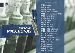 concorrente importado

04

OS PRODUTOS

ESSÊNCIAS

MASCULINAS

UP!01 • Azzaro
UP!03 • Boss
UP!05 • Bulgari Black
UP!07 • Dolce & Gabbana
UP!09 • Empório Armani White
UP!11 • Ferrari Black
UP!13 • Ferrari Red
UP!15 • Kouros
UP!17 • Polo
UP!19 • Polo Blue
UP!21 • Polo Black
UP!25 • CK One (Unissex)
UP!27 • CK Be (Unissex)
UP!31 • Joop! Nightﬂight
UP!33 • Fahrenheit
UP!35 • Armani Black Code
UP!37 • Diesel Fuel For Life
UP!39 • Allure Sport
UP!41 • Lapidus
UP!43 • Animale
UP!45 • 212 Men
UP!47 • 1 Million

 