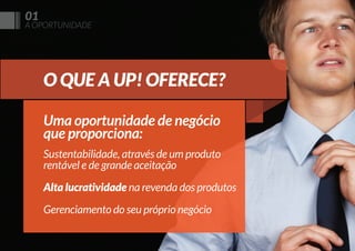 01

A OPORTUNIDADE

O QUE A UP! OFERECE?
Uma oportunidade de negócio
que proporciona:
Sustentabilidade, através de um produto
rentável e de grande aceitação
Alta lucratividade na revenda dos produtos
Gerenciamento do seu próprio negócio

 