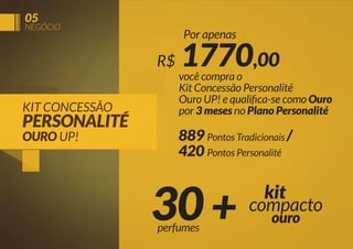 05

NEGÓCIO

Por apenas

R$
KIT CONCESSÃO

PERSONALITÉ
OURO UP!

1770,00

você compra o
Kit Concessão Personalité
Ouro UP! e qualiﬁca-se como Ouro
por 3 meses no Plano Personalité

889 Pontos Tradicionais /
420 Pontos Personalité

30 +
perfumes

kit
compacto
ouro

 