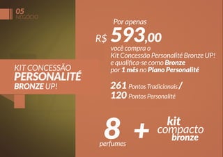 05

NEGÓCIO

Por apenas

R$
KIT CONCESSÃO

PERSONALITÉ
BRONZE UP!

593,00

você compra o
Kit Concessão Personalité Bronze UP!
e qualiﬁca-se como Bronze
por 1 mês no Plano Personalité

261 Pontos Tradicionais /
120 Pontos Personalité

8 +

perfumes

kit
compacto
bronze

 